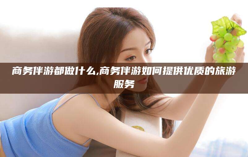 太康商务伴游都做什么,商务伴游如何提供优质的旅游服务