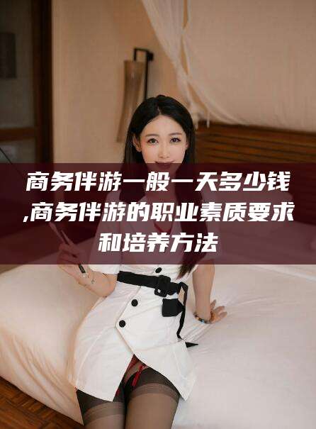 太康商务伴游一般一天多少钱,商务伴游的职业素质要求和培养方法