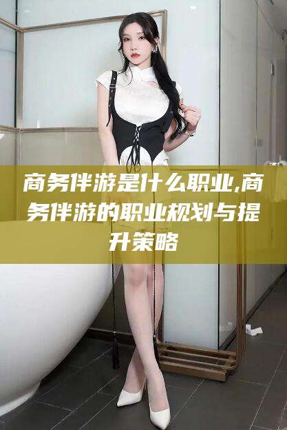 太康商务伴游是什么职业,商务伴游的职业规划与提升策略