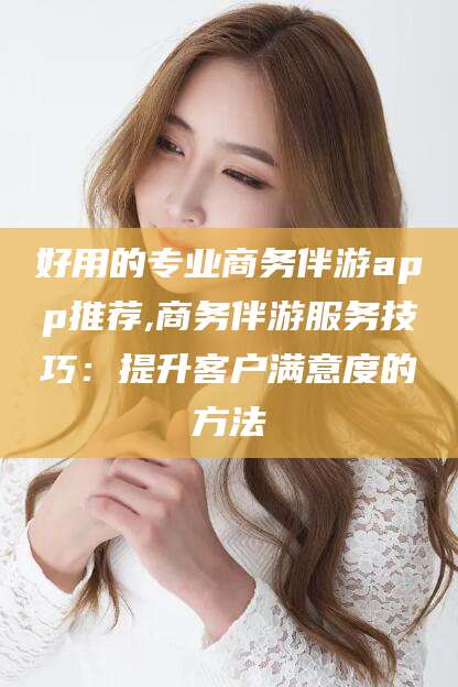 太康好用的专业商务伴游app推荐,商务伴游服务技巧：提升客户满意度的方法