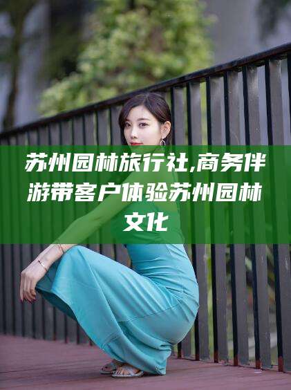 太康苏州园林旅行社,商务伴游带客户体验苏州园林文化