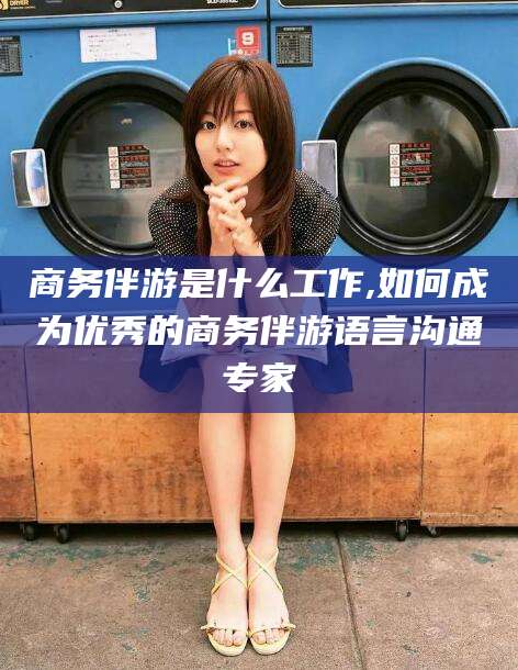 太康商务伴游是什么工作,如何成为优秀的商务伴游语言沟通专家