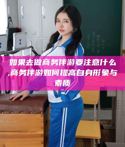 太康如果去做商务伴游要注意什么,商务伴游如何提高自身形象与素质