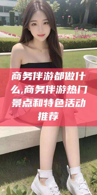 太康商务伴游都做什么,商务伴游热门景点和特色活动推荐