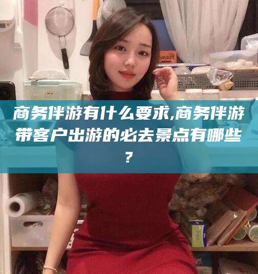 太康商务伴游有什么要求,商务伴游带客户出游的必去景点有哪些?