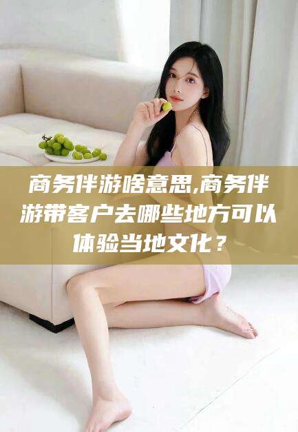 太康商务伴游啥意思,商务伴游带客户去哪些地方可以体验当地文化？