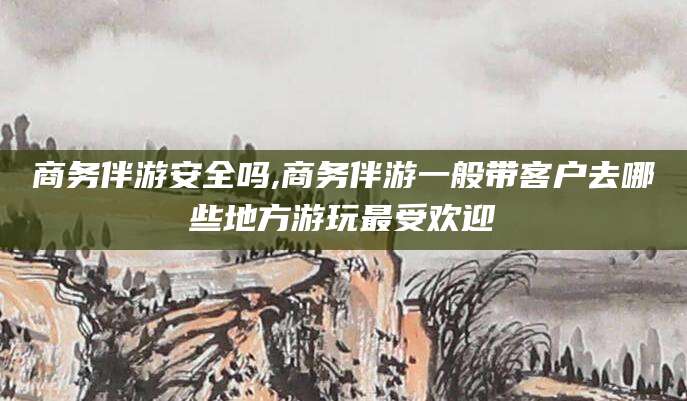太康商务伴游安全吗,商务伴游一般带客户去哪些地方游玩最受欢迎