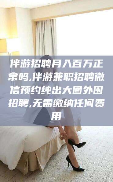 太康伴游招聘月入百万正常吗,伴游兼职招聘微信预约纯出大圈外围招聘,无需缴纳任何费用