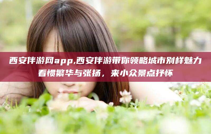 太康西安伴游网app,西安伴游带你领略城市别样魅力看惯繁华与张扬，来小众景点抒怀