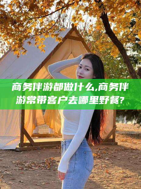 太康商务伴游都做什么,商务伴游常带客户去哪里野餐?