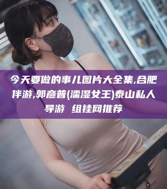 太康今天要做的事儿图片大全集,合肥伴游,郭彦普(濡湿女王)泰山私人导游 组挂网推荐