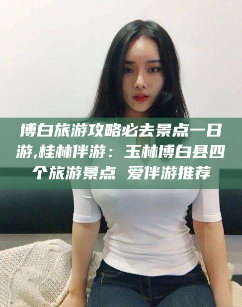 太康博白旅游攻略必去景点一日游,桂林伴游：玉林博白县四个旅游景点 爱伴游推荐