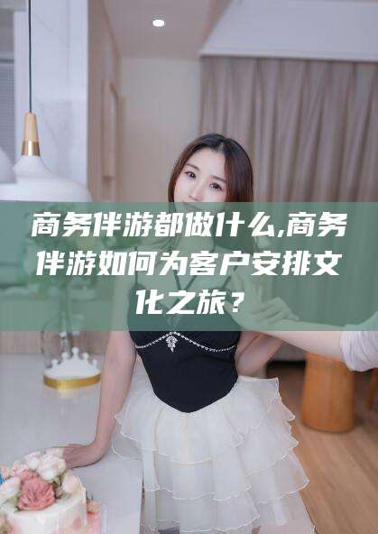 太康商务伴游都做什么,商务伴游如何为客户安排文化之旅？