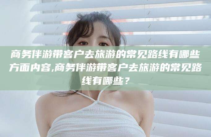 太康商务伴游带客户去旅游的常见路线有哪些方面内容,商务伴游带客户去旅游的常见路线有哪些？