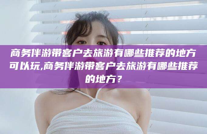 太康商务伴游带客户去旅游有哪些推荐的地方可以玩,商务伴游带客户去旅游有哪些推荐的地方？