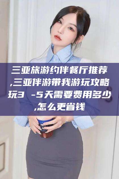 太康三亚旅游约伴餐厅推荐,三亚伴游带我游玩攻略玩3 -5天需要费用多少,怎么更省钱