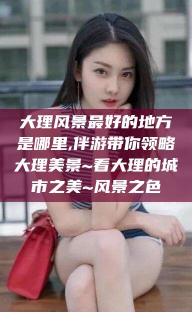 太康大理风景最好的地方是哪里,伴游带你领略大理美景~看大理的城市之美~风景之色