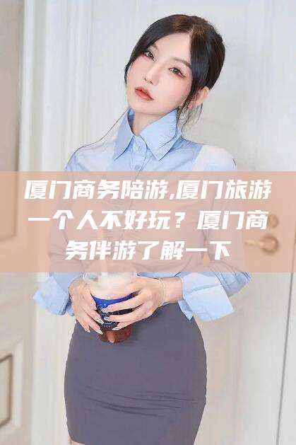 太康厦门商务陪游,厦门旅游一个人不好玩？厦门商务伴游了解一下