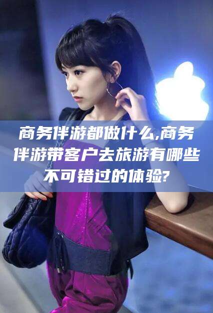 太康商务伴游都做什么,商务伴游带客户去旅游有哪些不可错过的体验?