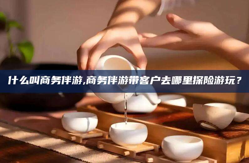 太康什么叫商务伴游,商务伴游带客户去哪里探险游玩？
