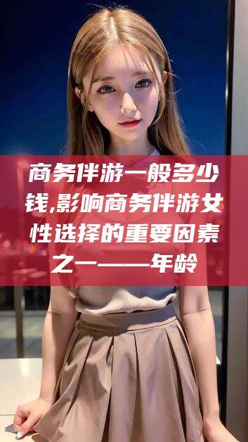 太康商务伴游一般多少钱,影响商务伴游女性选择的重要因素之一——年龄