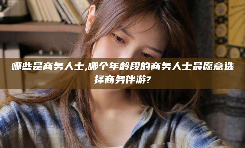 太康哪些是商务人士,哪个年龄段的商务人士最愿意选择商务伴游?