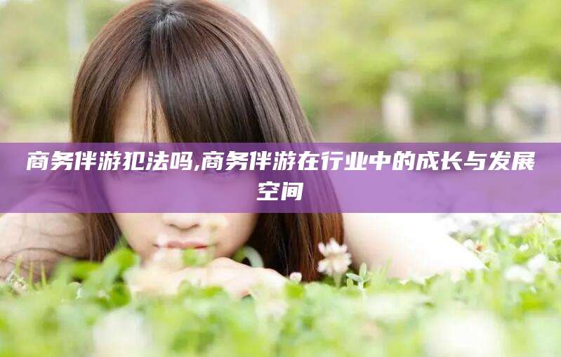 太康商务伴游犯法吗,商务伴游在行业中的成长与发展空间