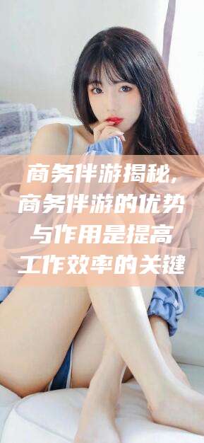 太康商务伴游揭秘,商务伴游的优势与作用是提高工作效率的关键