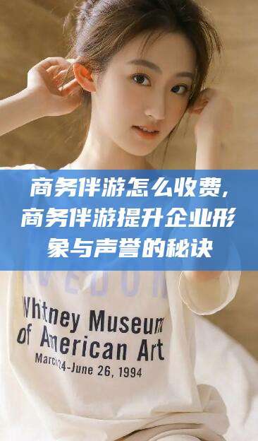 太康商务伴游怎么收费,商务伴游提升企业形象与声誉的秘诀