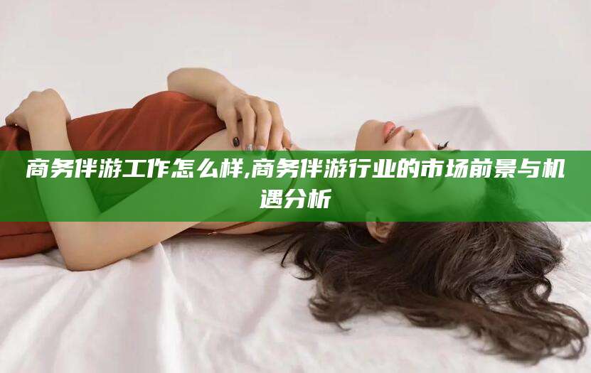 太康商务伴游工作怎么样,商务伴游行业的市场前景与机遇分析