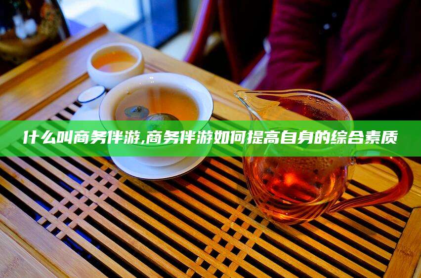 太康什么叫商务伴游,商务伴游如何提高自身的综合素质