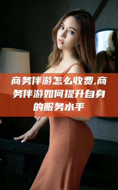 太康商务伴游怎么收费,商务伴游如何提升自身的服务水平