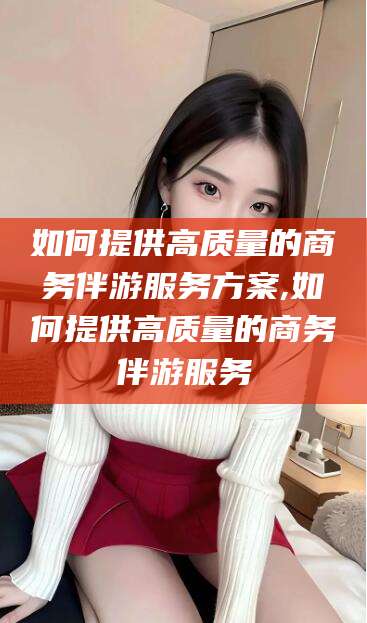 太康如何提供高质量的商务伴游服务方案,如何提供高质量的商务伴游服务